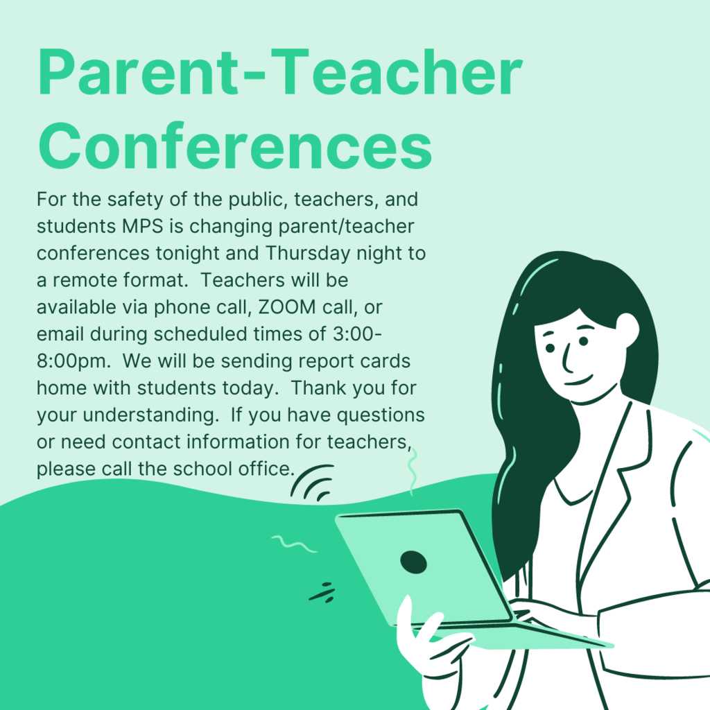 For the safety of the public, teachers, and students MPS is changing parent/teacher conferences tonight and Thursday night to a remote format.   Teachers will be available via phone call, ZOOM call, or email during scheduled times of 3:00-8:00pm.    We will be sending report cards home with students today.   Thank you for your understanding. If you have questions or need contact information for teachers, please call the school office.