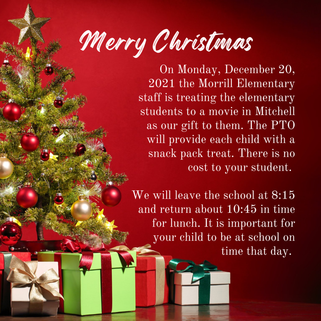 On Monday, December 20, 2021 the Morrill Elementary staff is treating the elementary students to a movie in Mitchell as our gift to them. The PTO will provide each child with a snack pack treat. There is no cost to your student.   We will leave the school at 8:15 and return about 10:45 in time for lunch. It is important for your child to be at school on time that day. 